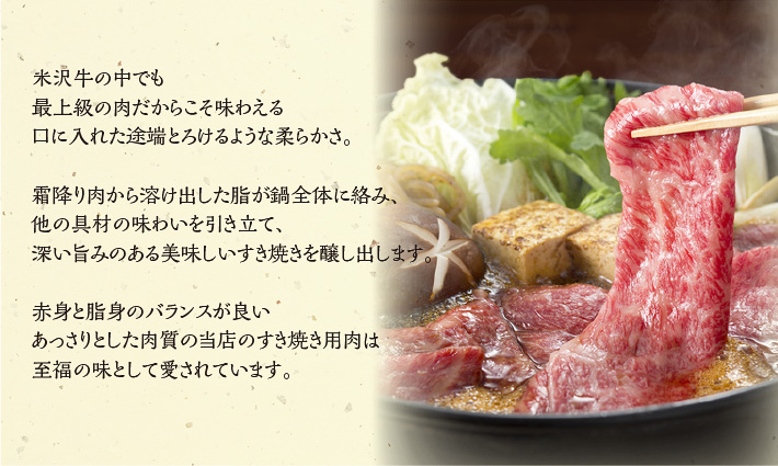 米沢牛の中でも最上級の肉だからこそ味わえる口に入れた途端とろけるような柔らかさ。霜降り肉から溶け出した脂が鍋全体に絡み、他の具材の味わいを引き立て、深い旨みのある美味しいすき焼きを醸し出します。赤身と脂身のバランスが良いあっさりとした肉質の当店のすき焼き用肉は至福の味として愛されています。